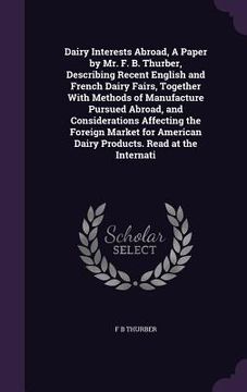 portada Dairy Interests Abroad, A Paper by Mr. F. B. Thurber, Describing Recent English and French Dairy Fairs, Together With Methods of Manufacture Pursued A (en Inglés)