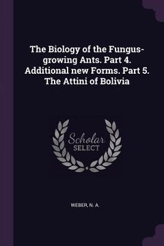 portada The Biology of the Fungus-growing Ants. Part 4. Additional new Forms. Part 5. The Attini of Bolivia (en Inglés)