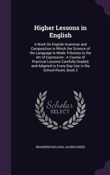 portada Higher Lessons in English: A Work On English Grammar and Composition in Which the Science of the Language Is Made Tributary to the Art of Express (en Inglés)