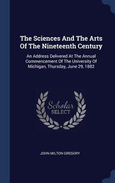 portada The Sciences And The Arts Of The Nineteenth Century: An Address Delivered At The Annual Commencement Of The University Of Michigan, Thursday, June 29,