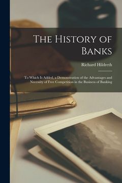 portada The History of Banks: To Which Is Added, a Demonstration of the Advantages and Necessity of Free Competition in the Business of Banking (en Inglés)
