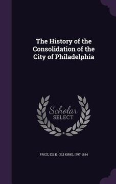 portada The History of the Consolidation of the City of Philadelphia (en Inglés)