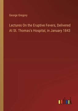 portada Lectures On the Eruptive Fevers, Delivered At St. Thomas's Hospital, in January 1843 (in English)