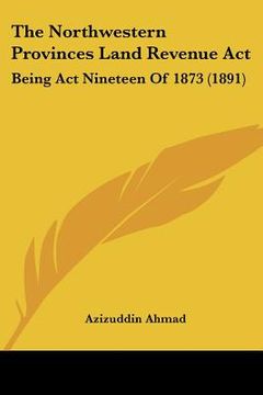 portada the northwestern provinces land revenue act: being act nineteen of 1873 (1891) (en Inglés)