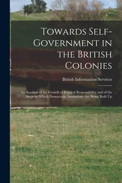 portada Towards Self-government in the British Colonies; an Account of the Growth of Political Responsibility and of the Steps by Which Democratic Institution (in English)