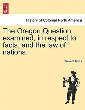 portada the oregon question examined, in respect to facts, and the law of nations. (en Inglés)