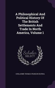 portada A Philosophical And Political History Of The British Settlements And Trade In North America, Volume 1 (en Inglés)