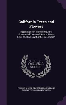 portada California Trees and Flowers: Descriptions of the Wild Flowers, Ornamental Trees and Shrubs, Ferns, Lilies and Cacti, With Other Information