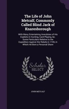portada The Life of John Metcalf, Commonly Called Blind Jack of Knaresborough: With Many Entertaining Anecdotes of His Exploits in Hunting, Card-Playing, &c.