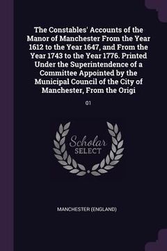 portada The Constables' Accounts of the Manor of Manchester From the Year 1612 to the Year 1647, and From the Year 1743 to the Year 1776. Printed Under the Su (en Inglés)