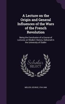 portada A Lecture on the Origin and General Influences of the Wars of the French Revolution: Being the Conclusion of a Course of Lectures on Modern History, D