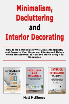 portada Minimalism, Decluttering and Interior Decorating: How to Be a Minimalist Who Lives Intentionally and Organize Your Home and Life Around Things Which a
