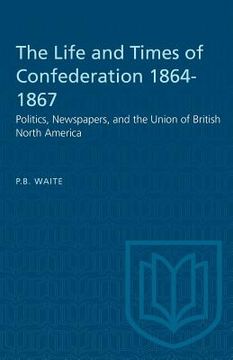 portada The Life and Times of Confederation 1864-1867: Politics, Newspapers, and the Union of British North America (en Inglés)