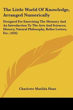 the little world of knowledge, arranged numerically: designed for exercising the memory and an introduction to the arts and sciences, history, natural (en Inglés)