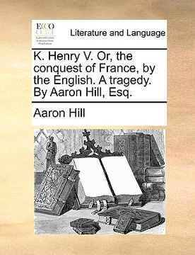 portada k. henry v. or, the conquest of france, by the english. a tragedy. by aaron hill, esq. (en Inglés)