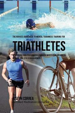 portada The Novices Guidebook To Mental Toughness Training For Triathletes: Perfecting Your Performance Through Meditation, Calmness Of Mind, And Stress Manag (en Inglés)