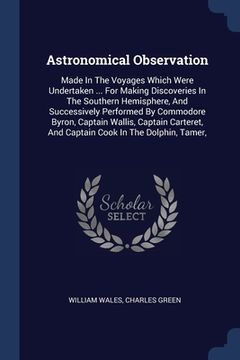 portada Astronomical Observation: Made In The Voyages Which Were Undertaken ... For Making Discoveries In The Southern Hemisphere, And Successively Perf (en Inglés)