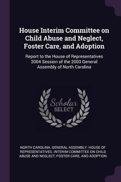 portada House Interim Committee on Child Abuse and Neglect, Foster Care, and Adoption: Report to the House of Representatives 2004 Session of the 2003 General (en Inglés)