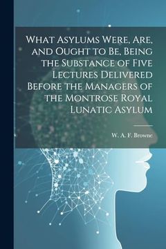 portada What Asylums Were, Are, and Ought to be, Being the Substance of Five Lectures Delivered Before the Managers of the Montrose Royal Lunatic Asylum (en Inglés)