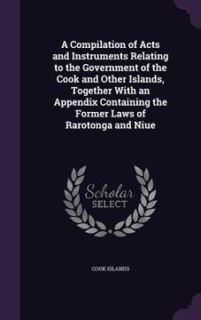 portada A Compilation of Acts and Instruments Relating to the Government of the Cook and Other Islands, Together With an Appendix Containing the Former Laws o
