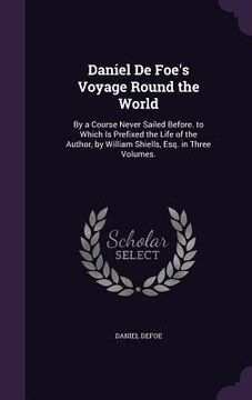 portada Daniel De Foe's Voyage Round the World: By a Course Never Sailed Before. to Which Is Prefixed the Life of the Author, by William Shiells, Esq. in Thre (en Inglés)