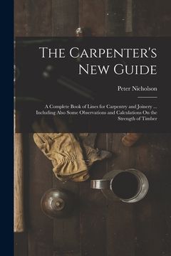 portada The Carpenter's New Guide: A Complete Book of Lines for Carpentry and Joinery ... Including Also Some Observations and Calculations On the Streng (en Inglés)