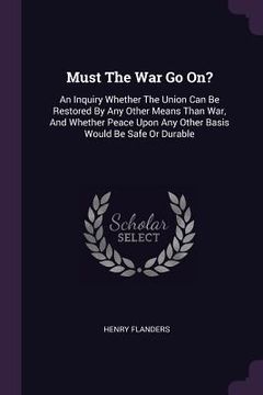 portada Must The War Go On?: An Inquiry Whether The Union Can Be Restored By Any Other Means Than War, And Whether Peace Upon Any Other Basis Would