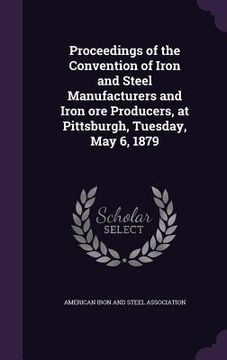 portada Proceedings of the Convention of Iron and Steel Manufacturers and Iron ore Producers, at Pittsburgh, Tuesday, May 6, 1879 (en Inglés)