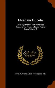 portada Abraham Lincoln: A History: the Full and Authorized Record of his Private Life and Public Career Volume 9 (in English)