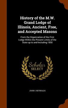 portada History of the M.W. Grand Lodge of Illinois, Ancient, Free, and Accepted Masons: From the Organization of the First Lodge Within the Present Limits of