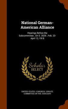 portada National German-American Alliance: Hearings Before the Subcommittee...On S. 3529...Feb. 23-April 13, 1918 (in English)