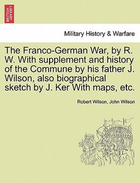 portada the franco-german war, by r. w. with supplement and history of the commune by his father j. wilson, also biographical sketch by j. ker with maps, etc. (en Inglés)