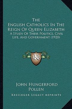 portada the english catholics in the reign of queen elizabeth: a study of their politics, civil life, and government (1920) (en Inglés)