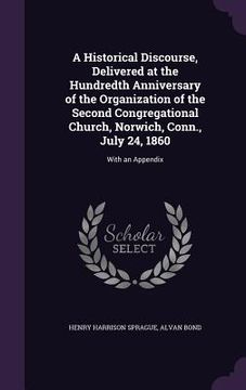 portada A Historical Discourse, Delivered at the Hundredth Anniversary of the Organization of the Second Congregational Church, Norwich, Conn., July 24, 1860: (en Inglés)