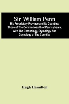 portada Sir William Penn: His Proprietary Province And Its Counties: Those Of The Commonwealth Of Pennsylvania, With The Chronology, Etymology A (in English)