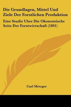 portada Die Grundlagen, Mittel Und Ziele Der Forstlichen Produktion: Eine Studie Uber Die Okonomische Seite Der Forstwirtschaft (1891) (in German)