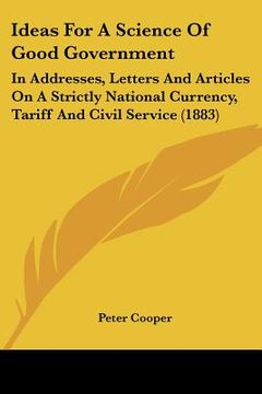portada ideas for a science of good government: in addresses, letters and articles on a strictly national currency, tariff and civil service (1883) (en Inglés)