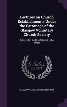 portada Lectures on Church Establishments Under the Patronage of the Glasgow Voluntary Church Society: Delivered in the Relief Chapel, John Street (en Inglés)