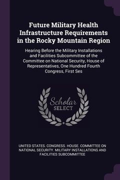 portada Future Military Health Infrastructure Requirements in the Rocky Mountain Region: Hearing Before the Military Installations and Facilities Subcommittee