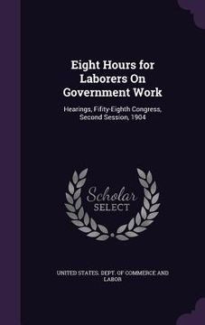 portada Eight Hours for Laborers On Government Work: Hearings, Fifity-Eighth Congress, Second Session, 1904 (en Inglés)