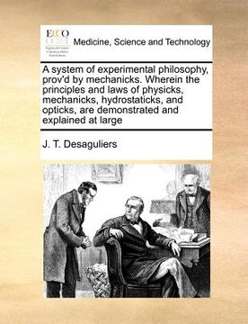 portada a   system of experimental philosophy, prov'd by mechanicks. wherein the principles and laws of physicks, mechanicks, hydrostaticks, and opticks, are