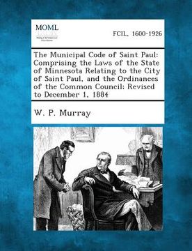portada The Municipal Code of Saint Paul: Comprising the Laws of the State of Minnesota Relating to the City of Saint Paul, and the Ordinances of the Common C (in English)