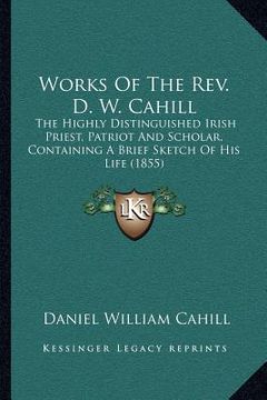 portada works of the rev. d. w. cahill: the highly distinguished irish priest, patriot and scholar, containing a brief sketch of his life (1855) (en Inglés)