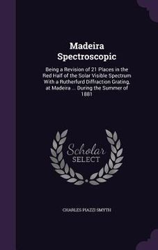 portada Madeira Spectroscopic: Being a Revision of 21 Places in the Red Half of the Solar Visible Spectrum With a Rutherfurd Diffraction Grating, at