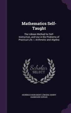 portada Mathematics Self-Taught: The Lübsen Method for Self-Instruction, and Use in the Problems of Practical Life. I. Arithmetic and Algebra (in English)