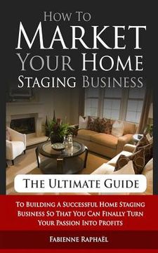 portada How To Market Your Home Staging Business - The Ultimate Guide: To Building A Successful Home Staging Business So That You Can Finally Turn Your Passio (in English)