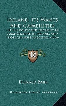 portada ireland, its wants and capabilities: or the policy and necessity of some changes in ireland, and those changes suggested (1836) (en Inglés)