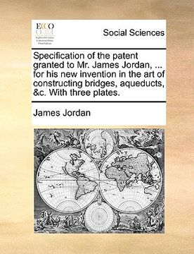 portada specification of the patent granted to mr. james jordan, ... for his new invention in the art of constructing bridges, aqueducts, &c. with three plate (in English)