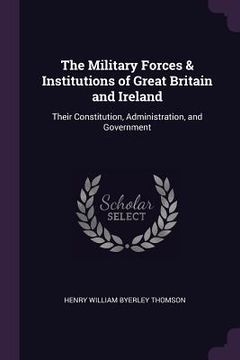 portada The Military Forces & Institutions of Great Britain and Ireland: Their Constitution, Administration, and Government (en Inglés)