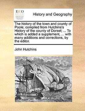 portada the history of the town and county of poole; compiled from hutchins's history of the county of dorset; ... to which is added a supplement, ... with ma (en Inglés)